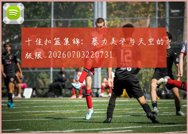十佳扣篮集锦：暴力美学与天空的极限_20260703220731