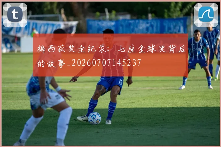 梅西获奖全纪录：七座金球奖背后的故事_20260707145237