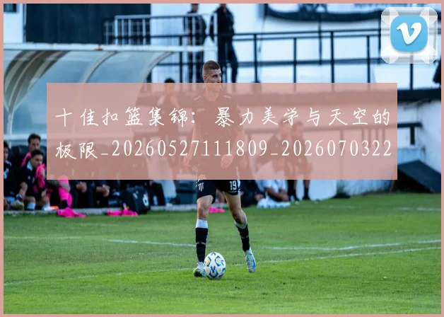 十佳扣篮集锦:暴力美学与天空的极限_20260527111809_20260703220733