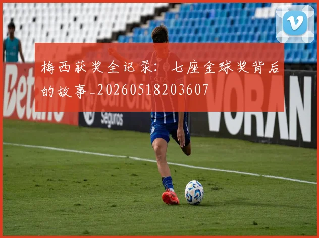 梅西获奖全记录：七座金球奖背后的故事_20260518203607