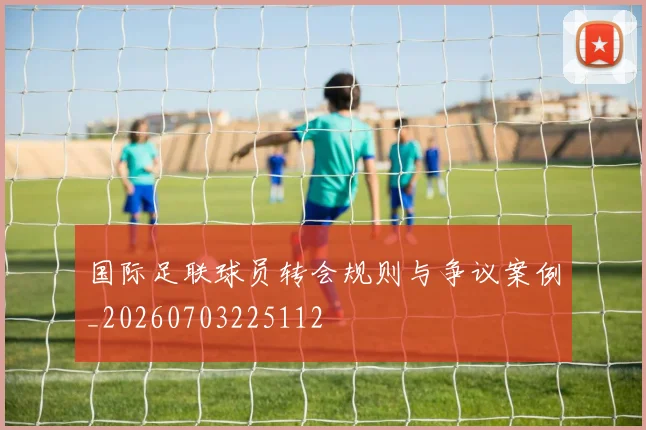 国际足联球员转会规则与争议案例_20260703225112