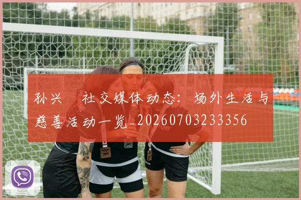 孙兴慜社交媒体动态:场外生活与慈善活动一览_20260703233356