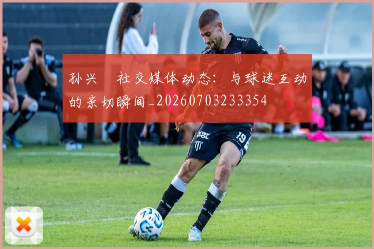 孙兴慜社交媒体动态：与球迷互动的亲切瞬间_20260703233354