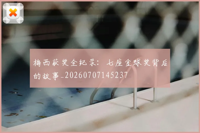梅西获奖全纪录：七座金球奖背后的故事_20260707145237