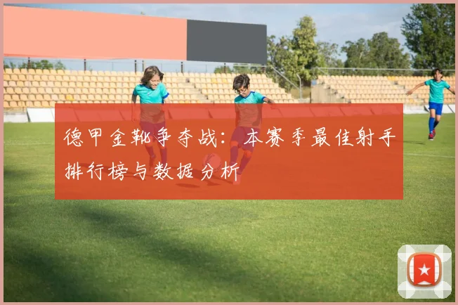 德甲金靴争夺战：本赛季最佳射手排行榜与数据分析