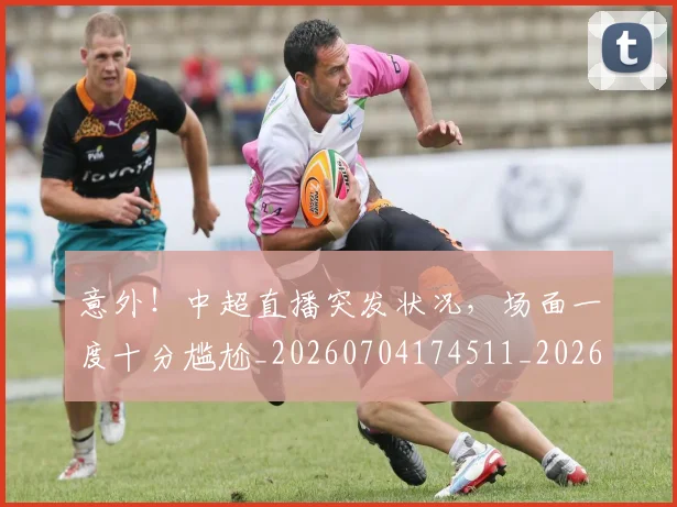 意外！中超直播突发状况，场面一度十分尴尬_20260704174511_20260724074347